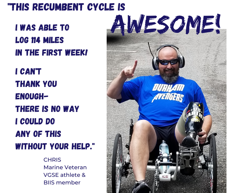 Picutre of man with left leg amuptuation on recumbent trike. Quote "This Recumbent is Awesome! I was able to log 114 miles in my first week. I can't thank you enough. There is no way I could do any of this without your help." Chris- Marine Veteran, Valor Games SE athlete and Bridge 2 Sports Athlete